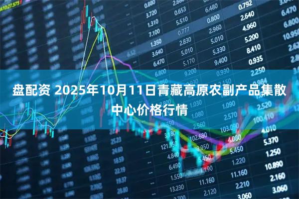 盘配资 2025年10月11日青藏高原农副产品集散中心价格行情