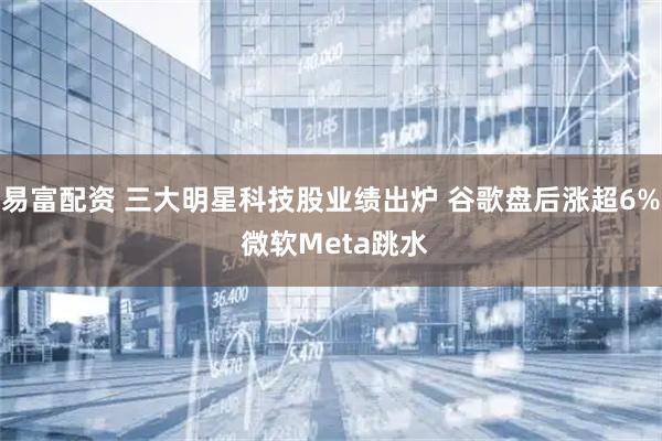 易富配资 三大明星科技股业绩出炉 谷歌盘后涨超6% 微软Meta跳水