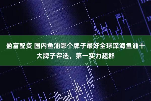 盈富配资 国内鱼油哪个牌子最好全球深海鱼油十大牌子评选，第一实力超群