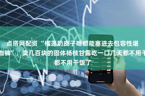 点搭网配资 “榴莲奶皮子啥都能塞进去包容性堪比瑜伽裤”，卖几百块的固体杨枝甘露吃一口几天都不用干饭了