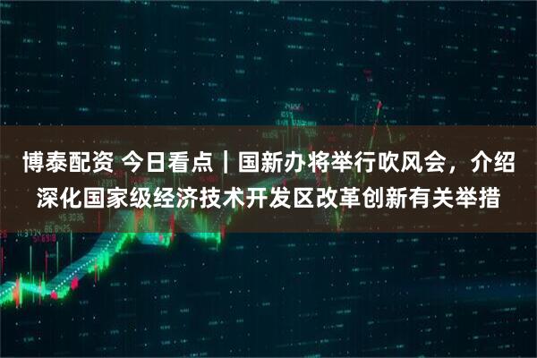 博泰配资 今日看点｜国新办将举行吹风会，介绍深化国家级经济技术开发区改革创新有关举措