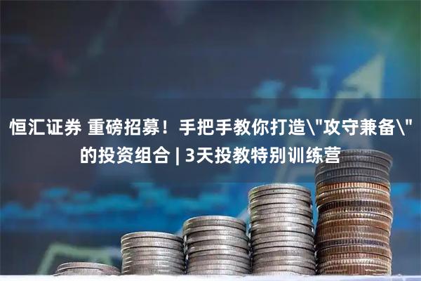 恒汇证券 重磅招募！手把手教你打造＂攻守兼备＂的投资组合 | 3天投教特别训练营