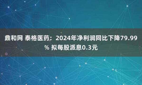 鼎和网 泰格医药：2024年净利润同比下降79.99% 拟每股派息0.3元
