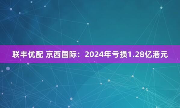 联丰优配 京西国际：2024年亏损1.28亿港元