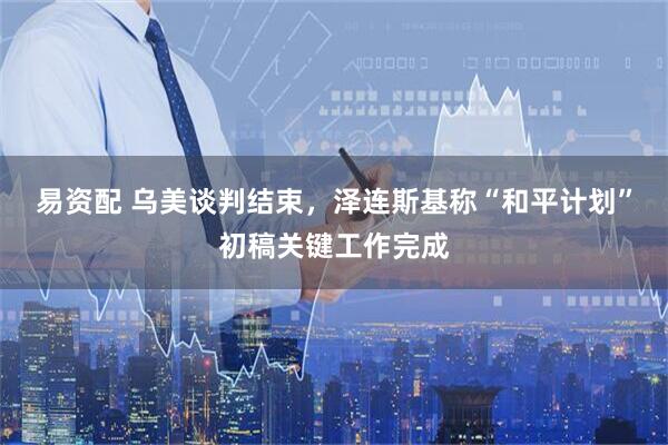 易资配 乌美谈判结束，泽连斯基称“和平计划”初稿关键工作完成