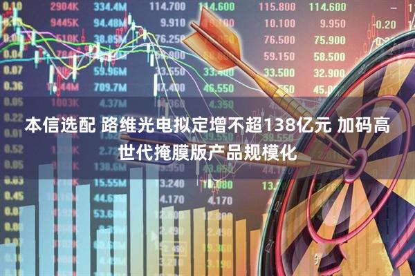 本信选配 路维光电拟定增不超138亿元 加码高世代掩膜版产品规模化