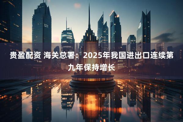 贵盈配资 海关总署：2025年我国进出口连续第九年保持增长