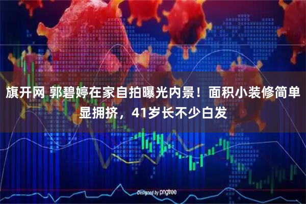 旗开网 郭碧婷在家自拍曝光内景！面积小装修简单显拥挤，41岁长不少白发