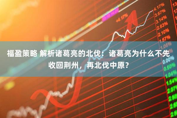 福盈策略 解析诸葛亮的北伐：诸葛亮为什么不先收回荆州，再北伐中原？
