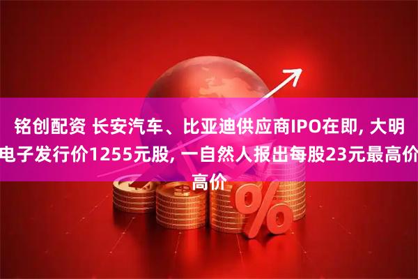铭创配资 长安汽车、比亚迪供应商IPO在即, 大明电子发行价1255元股, 一自然人报出每股23元最高价