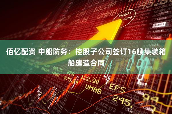 佰亿配资 中船防务：控股子公司签订16艘集装箱船建造合同