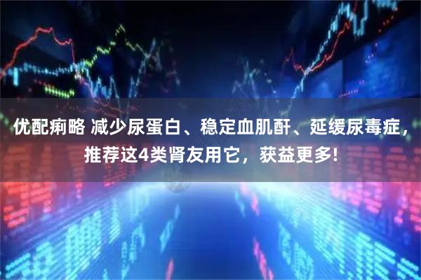 优配痢略 减少尿蛋白、稳定血肌酐、延缓尿毒症，推荐这4类肾友用它，获益更多!