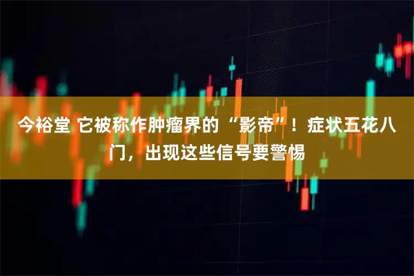 今裕堂 它被称作肿瘤界的 “影帝”！症状五花八门，出现这些信号要警惕